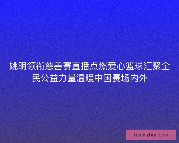 姚明领衔慈善赛直播点燃爱心篮球汇聚全民公益力量温暖中国赛场内外