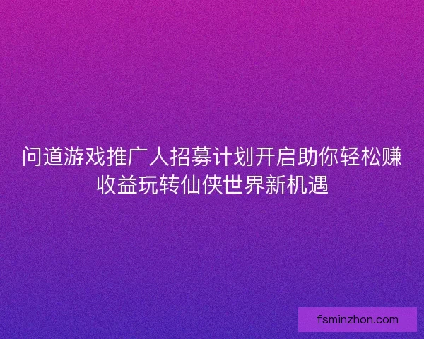 问道游戏推广人招募计划开启助你轻松赚收益玩转仙侠世界新机遇