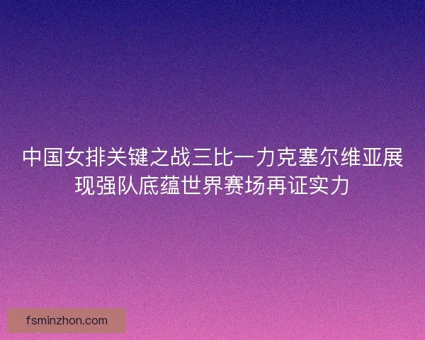 中国女排关键之战三比一力克塞尔维亚展现强队底蕴世界赛场再证实力